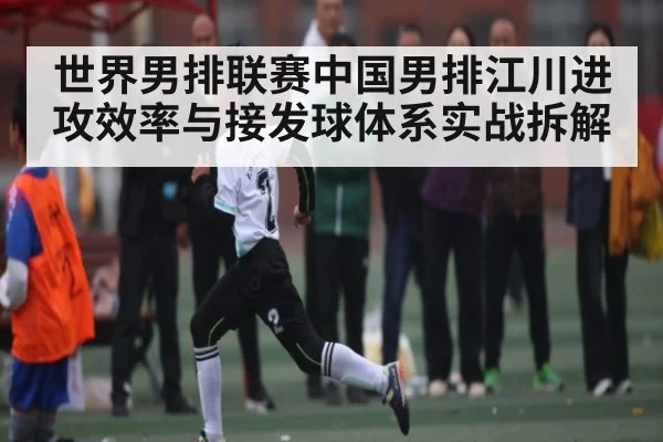 世界男排联赛中国男排江川进攻效率与接发球体系实战拆解